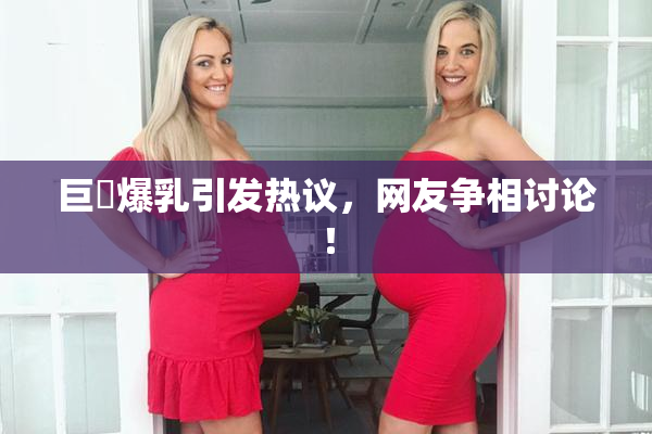 巨凥爆乳引发热议，网友争相讨论！