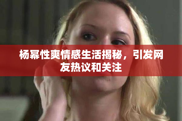杨幂性爽情感生活揭秘，引发网友热议和关注