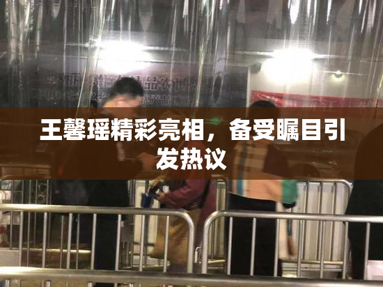 王馨瑶精彩亮相，备受瞩目引发热议