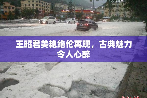 王昭君美艳绝伦再现，古典魅力令人心醉