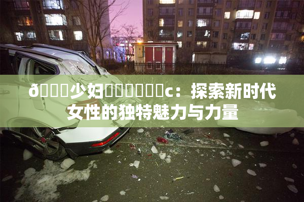🔞少妇❌‌❌‌❌‌c：探索新时代女性的独特魅力与力量