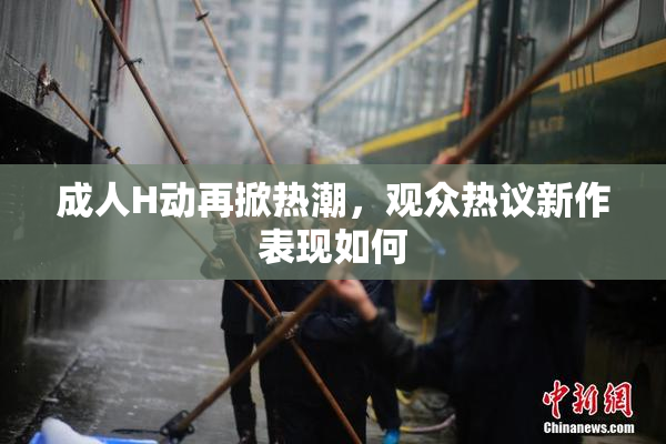 成人H动再掀热潮，观众热议新作表现如何