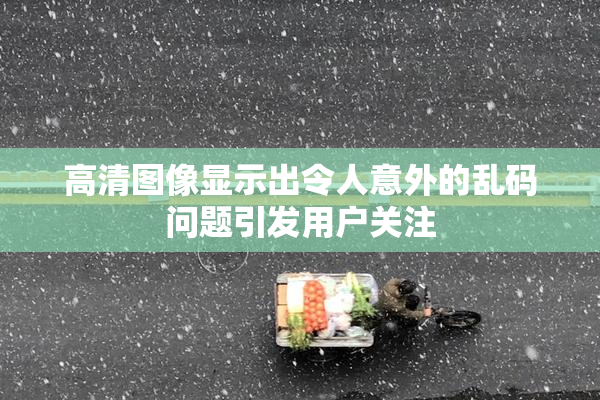 高清图像显示出令人意外的乱码问题引发用户关注