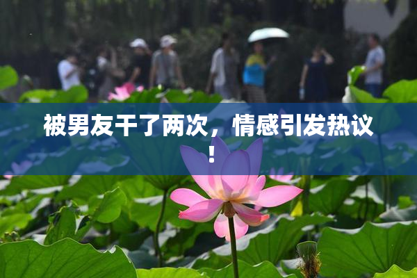 被男友干了两次，情感引发热议！