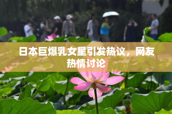 日本巨爆乳女星引发热议，网友热情讨论