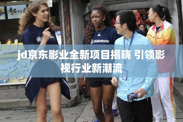 jd京东影业全新项目揭晓 引领影视行业新潮流