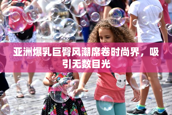 亚洲爆乳巨臀风潮席卷时尚界，吸引无数目光