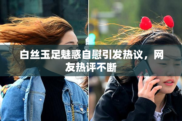 白丝玉足魅惑自慰引发热议，网友热评不断