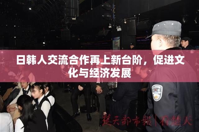 日韩人交流合作再上新台阶，促进文化与经济发展