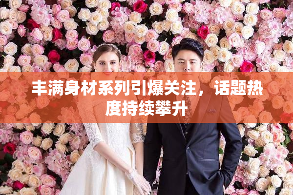 丰满身材系列引爆关注，话题热度持续攀升