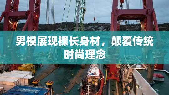 男模展现裸长身材，颠覆传统时尚理念