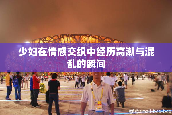 少妇在情感交织中经历高潮与混乱的瞬间