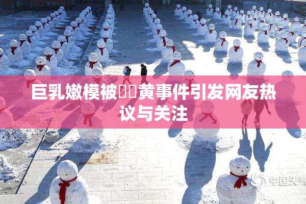 巨乳嫩模被❌‌黄事件引发网友热议与关注