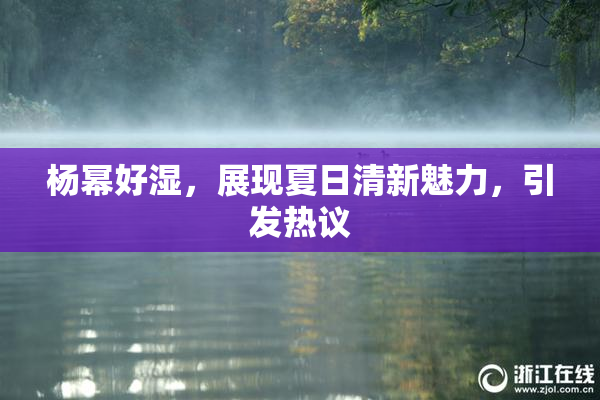 杨幂好湿，展现夏日清新魅力，引发热议