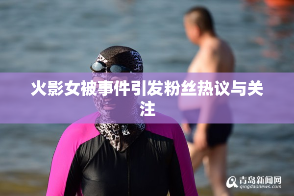 火影女被事件引发粉丝热议与关注