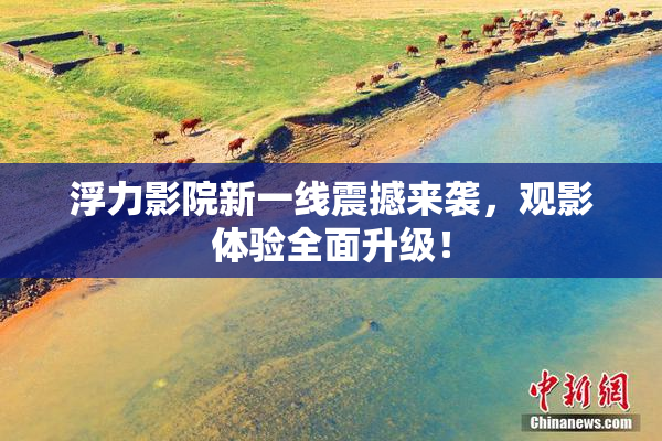 浮力影院新一线震撼来袭，观影体验全面升级！