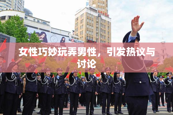 女性巧妙玩弄男性，引发热议与讨论