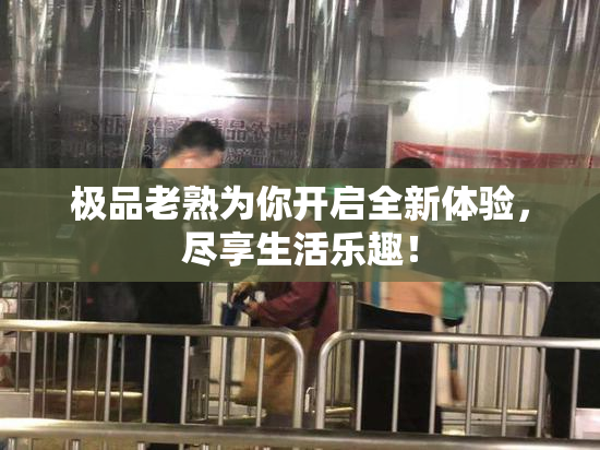 极品老熟为你开启全新体验，尽享生活乐趣！