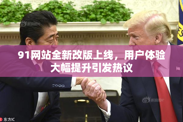 91网站全新改版上线，用户体验大幅提升引发热议