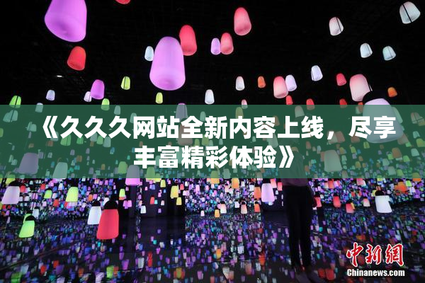 《久久久网站全新内容上线，尽享丰富精彩体验》