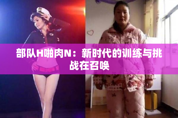 部队H啪肉N：新时代的训练与挑战在召唤