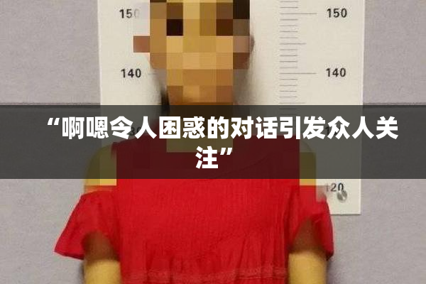 “啊嗯令人困惑的对话引发众人关注”