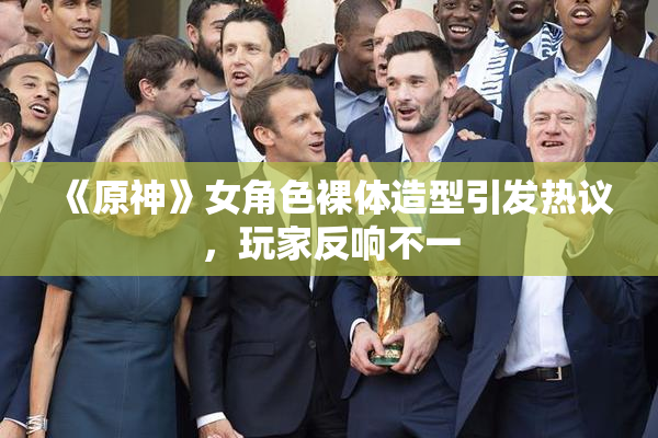 《原神》女角色裸体造型引发热议，玩家反响不一