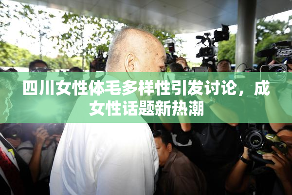 四川女性体毛多样性引发讨论，成女性话题新热潮