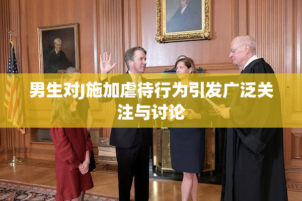 男生对J施加虐待行为引发广泛关注与讨论
