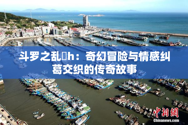 斗罗之乱婬h：奇幻冒险与情感纠葛交织的传奇故事