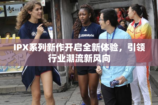 IPX系列新作开启全新体验，引领行业潮流新风向