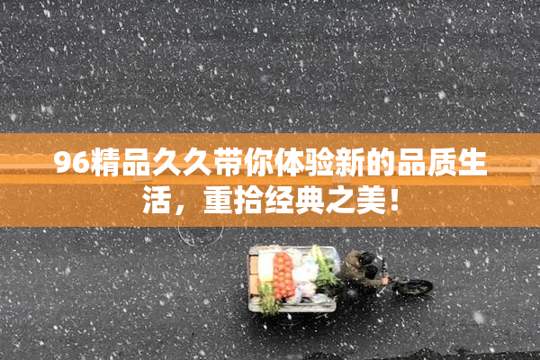 96精品久久带你体验新的品质生活，重拾经典之美！