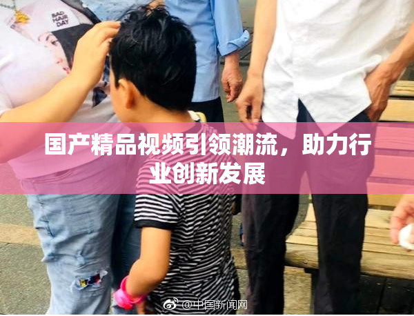 国产精品视频引领潮流，助力行业创新发展