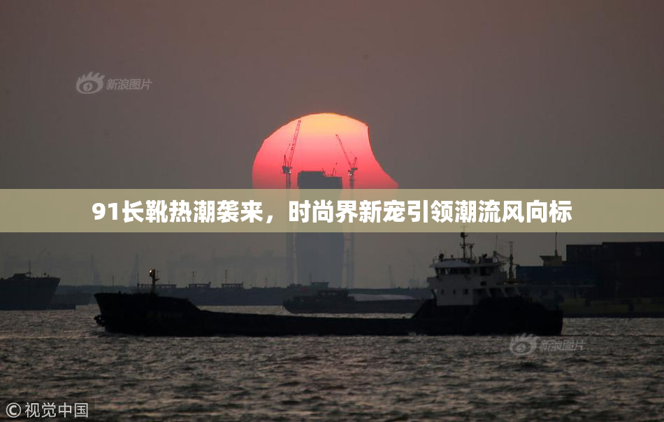 91长靴热潮袭来，时尚界新宠引领潮流风向标