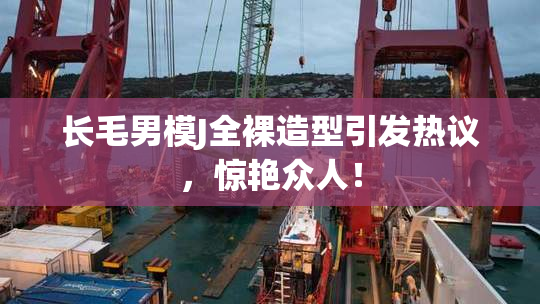长毛男模J全裸造型引发热议，惊艳众人！