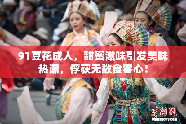 91豆花成人，甜蜜滋味引发美味热潮，俘获无数食客心！
