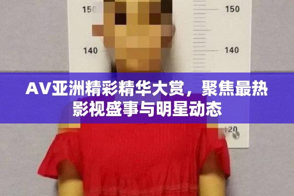 AV亚洲精彩精华大赏，聚焦最热影视盛事与明星动态