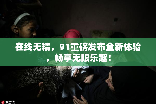 在线无精，91重磅发布全新体验，畅享无限乐趣！