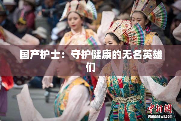 国产护士：守护健康的无名英雄们