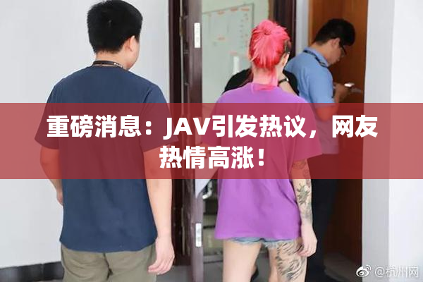 重磅消息：JAV引发热议，网友热情高涨！