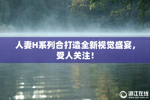 人妻H系列合打造全新视觉盛宴，受人关注！