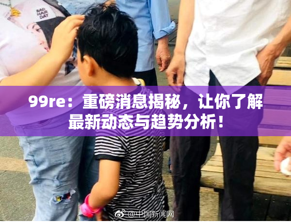 99re：重磅消息揭秘，让你了解最新动态与趋势分析！