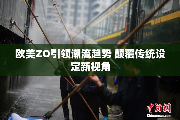欧美ZO引领潮流趋势 颠覆传统设定新视角