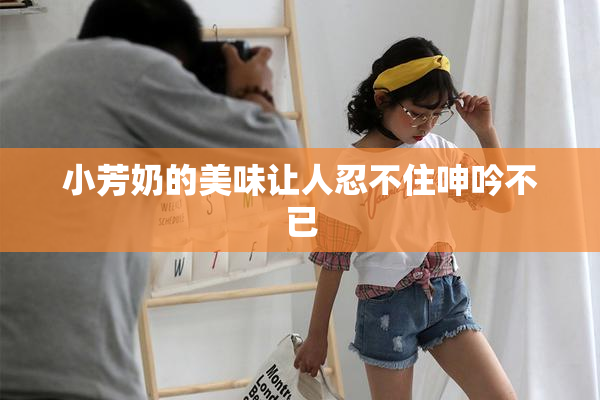 小芳奶的美味让人忍不住呻吟不已