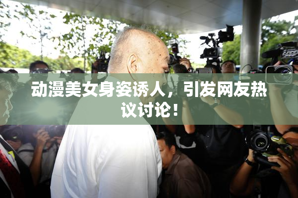 动漫美女身姿诱人，引发网友热议讨论！