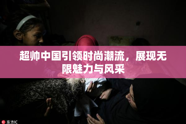 超帅中国引领时尚潮流，展现无限魅力与风采