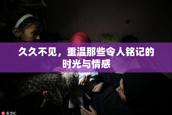 久久不见，重温那些令人铭记的时光与情感