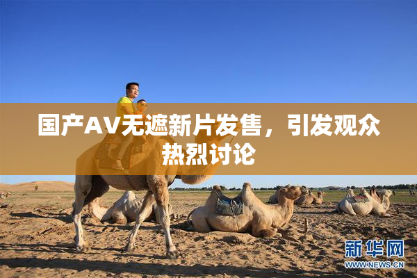 国产AV无遮新片发售，引发观众热烈讨论