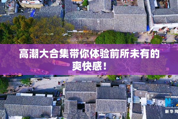 高潮大合集带你体验前所未有的爽快感！