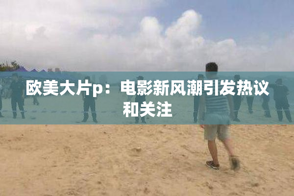 欧美大片p：电影新风潮引发热议和关注
